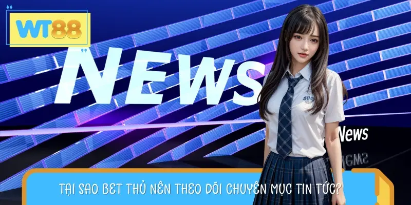 Lý do bạn nên theo dõi chuyên mục tin tức thường xuyên